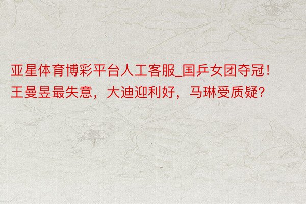 亚星体育博彩平台人工客服_国乒女团夺冠！王曼昱最失意，大迪迎利好，马琳受质疑？