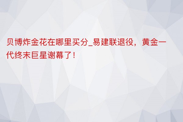 贝博炸金花在哪里买分_易建联退役，黄金一代终末巨星谢幕了！