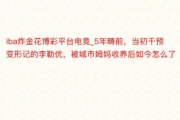 iba炸金花博彩平台电竞_5年畴前，当初干预变形记的李勒优，被城市姆妈收养后如今怎么了
