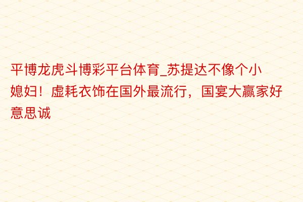 平博龙虎斗博彩平台体育_苏提达不像个小媳妇！虚耗衣饰在国外最流行，国宴大赢家好意思诚
