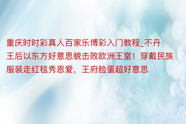 重庆时时彩真人百家乐博彩入门教程_不丹王后以东方好意思貌击败欧洲王室！穿戴民族服装走红毯秀恩爱，王府脸蛋超好意思
