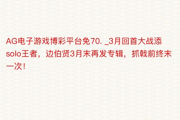 AG电子游戏博彩平台免70. _3月回首大战添solo王者，边伯贤3月末再发专辑，抓戟前终末一次！