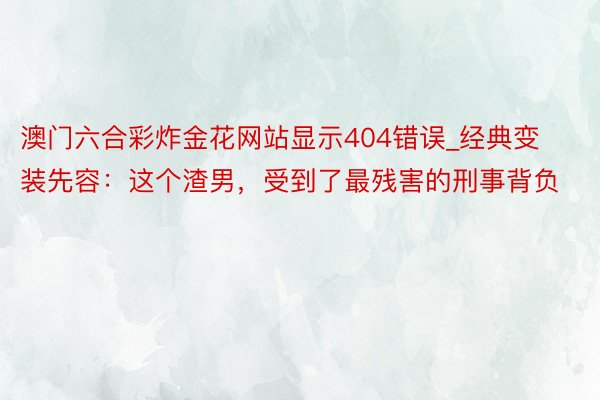 澳门六合彩炸金花网站显示404错误_经典变装先容：这个渣男，受到了最残害的刑事背负
