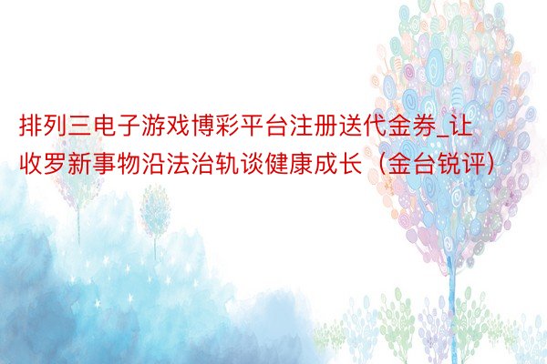 排列三电子游戏博彩平台注册送代金券_让收罗新事物沿法治轨谈健康成长（金台锐评）