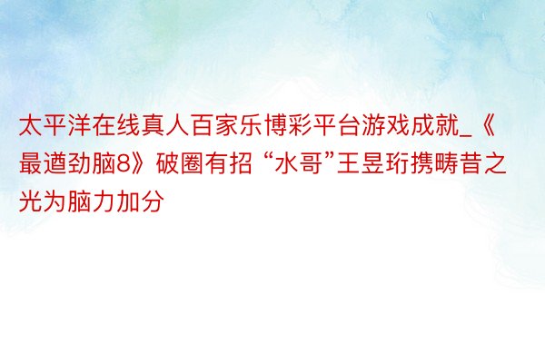 太平洋在线真人百家乐博彩平台游戏成就_《最遒劲脑8》破圈有招 “水哥”王昱珩携畴昔之光为脑力加分