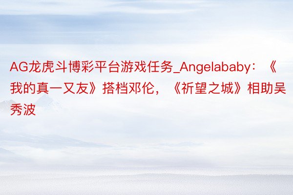 AG龙虎斗博彩平台游戏任务_Angelababy：《我的真一又友》搭档邓伦，《祈望之城》相助吴秀波
