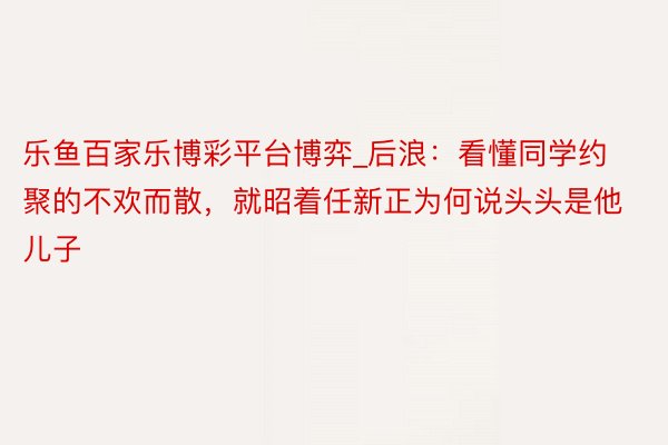 乐鱼百家乐博彩平台博弈_后浪：看懂同学约聚的不欢而散，就昭着任新正为何说头头是他儿子