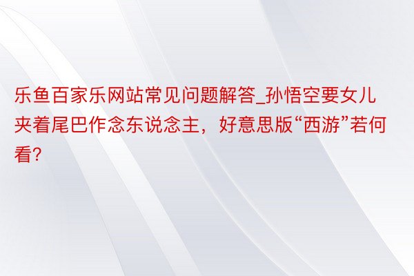 乐鱼百家乐网站常见问题解答_孙悟空要女儿夹着尾巴作念东说念主，好意思版“西游”若何看？