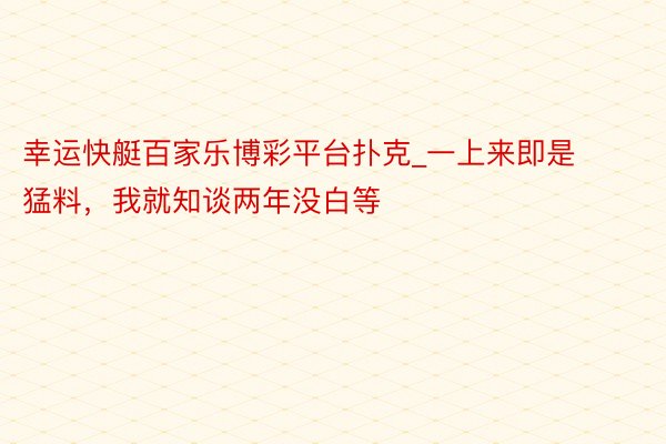 幸运快艇百家乐博彩平台扑克_一上来即是猛料，我就知谈两年没白等