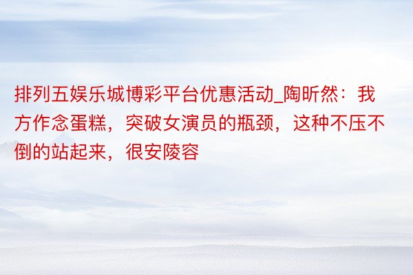 排列五娱乐城博彩平台优惠活动_陶昕然：我方作念蛋糕，突破女演员的瓶颈，这种不压不倒的站起来，很安陵容