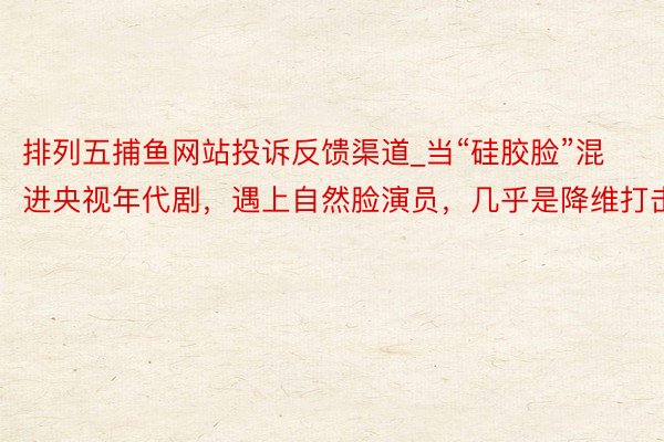 排列五捕鱼网站投诉反馈渠道_当“硅胶脸”混进央视年代剧，遇上自然脸演员，几乎是降维打击