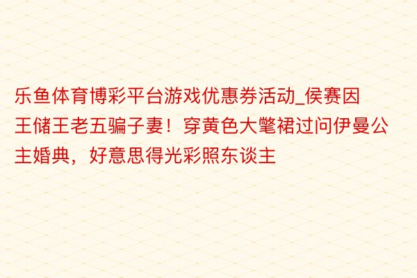 乐鱼体育博彩平台游戏优惠券活动_侯赛因王储王老五骗子妻！穿黄色大氅裙过问伊曼公主婚典，好意思得光彩照东谈主