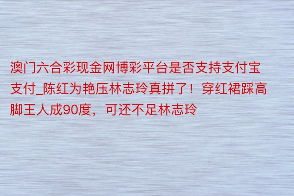 澳门六合彩现金网博彩平台是否支持支付宝支付_陈红为艳压林志玲真拼了！穿红裙踩高脚王人成90度，可还不足林志玲