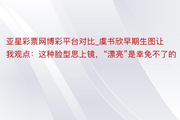 亚星彩票网博彩平台对比_虞书欣早期生图让我观点：这种脸型思上镜，“漂亮”是幸免不了的