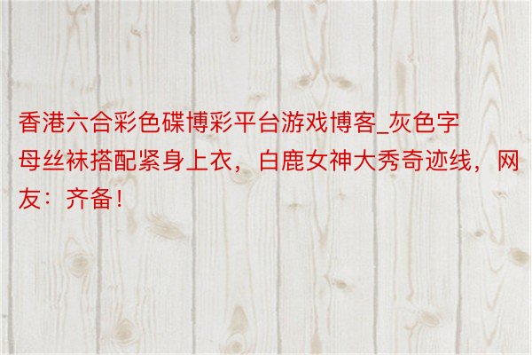 香港六合彩色碟博彩平台游戏博客_灰色字母丝袜搭配紧身上衣，白鹿女神大秀奇迹线，网友：齐备！