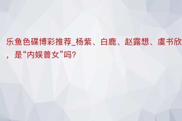 乐鱼色碟博彩推荐_杨紫、白鹿、赵露想、虞书欣，是“内娱普女”吗？