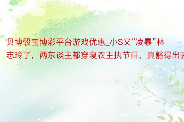 贝博骰宝博彩平台游戏优惠_小S又“凌暴”林志玲了，两东谈主都穿寝衣主执节目，真豁得出去