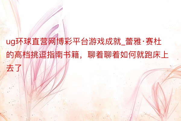 ug环球直营网博彩平台游戏成就_蕾雅·赛杜的高档挑逗指南书籍，聊着聊着如何就跑床上去了