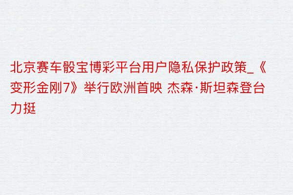 北京赛车骰宝博彩平台用户隐私保护政策_《变形金刚7》举行欧洲首映 杰森·斯坦森登台力挺