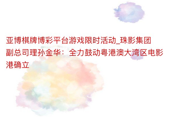 亚博棋牌博彩平台游戏限时活动_珠影集团副总司理孙金华：全力鼓动粤港澳大湾区电影港确立