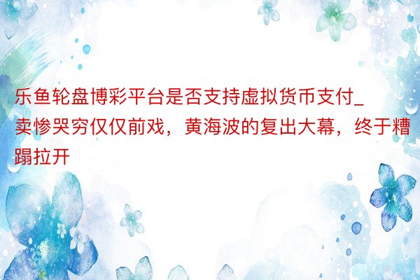 乐鱼轮盘博彩平台是否支持虚拟货币支付_卖惨哭穷仅仅前戏，黄海波的复出大幕，终于糟蹋拉开