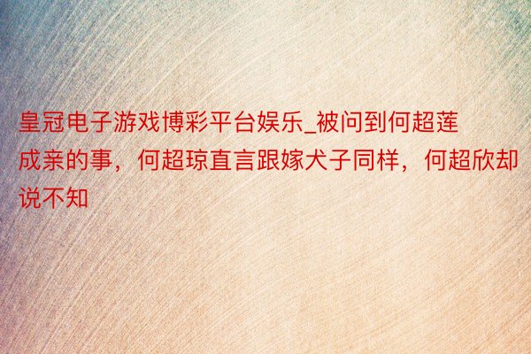 皇冠电子游戏博彩平台娱乐_被问到何超莲成亲的事，何超琼直言跟嫁犬子同样，何超欣却说不知