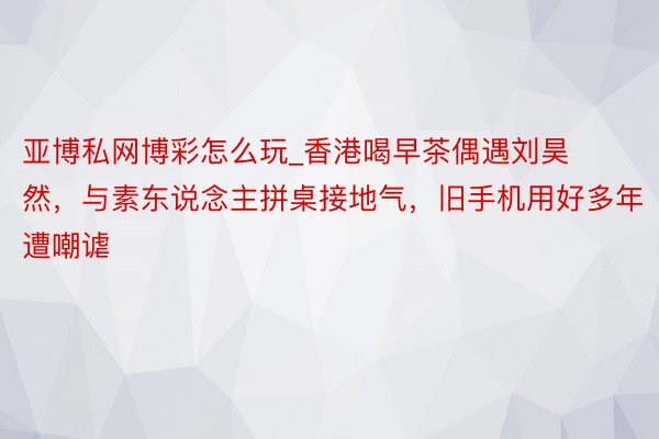 亚博私网博彩怎么玩_香港喝早茶偶遇刘昊然，与素东说念主拼桌接