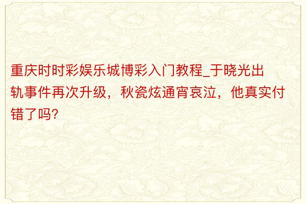 重庆时时彩娱乐城博彩入门教程_于晓光出轨事件再次升级，秋瓷炫通宵哀泣，他真实付错了吗？