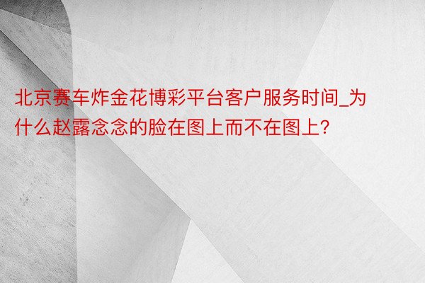 北京赛车炸金花博彩平台客户服务时间_为什么赵露念念的脸在图上