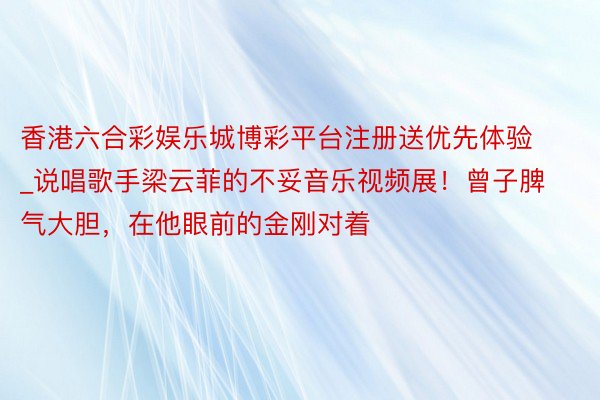 香港六合彩娱乐城博彩平台注册送优先体验_说唱歌手梁云菲的不妥音乐视频展！曾子脾气大胆，在他眼前的金刚对着