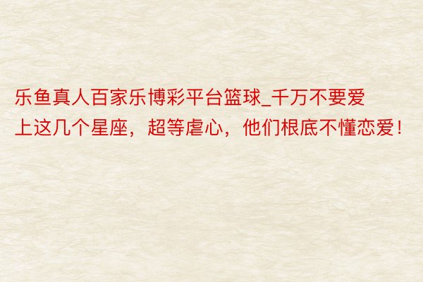 乐鱼真人百家乐博彩平台篮球_千万不要爱上这几个星座，超等虐心，他们根底不懂恋爱！
