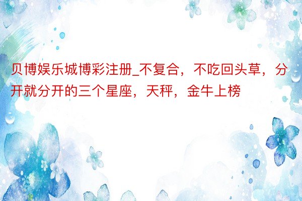 贝博娱乐城博彩注册_不复合，不吃回头草，分开就分开的三个星座，天秤，金牛上榜