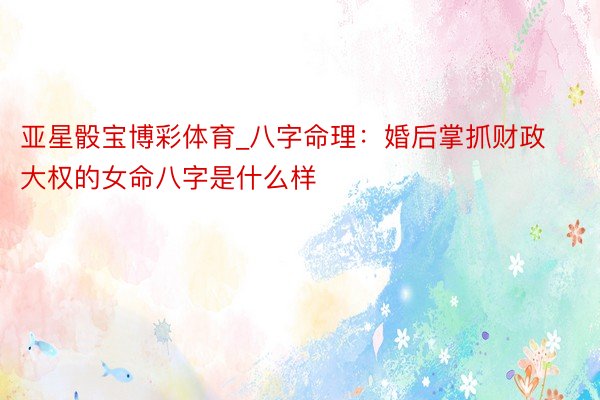 亚星骰宝博彩体育_八字命理：婚后掌抓财政大权的女命八字是什么样