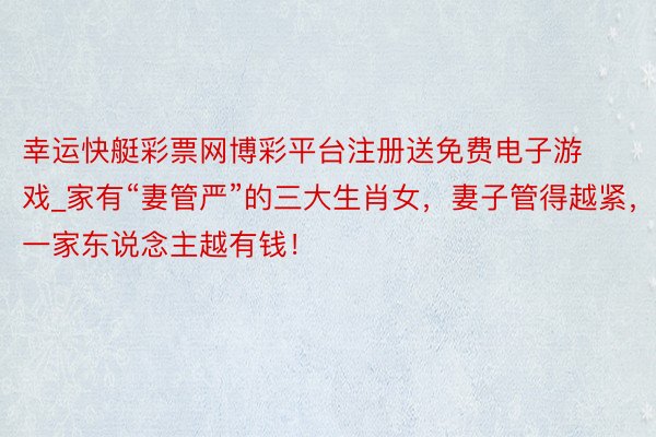 幸运快艇彩票网博彩平台注册送免费电子游戏_家有“妻管严”的三大生肖女，妻子管得越紧，一家东说念主越有钱！