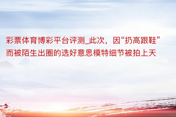 彩票体育博彩平台评测_此次，因“扔高跟鞋”而被陌生出圈的选好意思模特细节被拍上天
