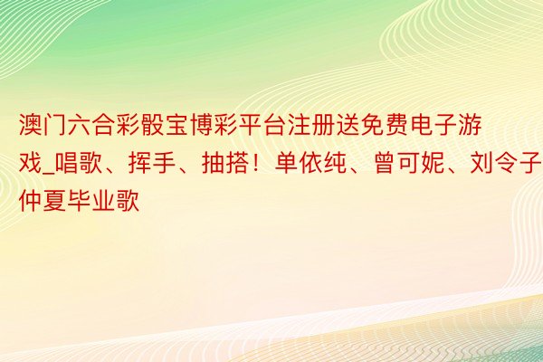 澳门六合彩骰宝博彩平台注册送免费电子游戏_唱歌、挥手、抽搭！单依纯、曾可妮、刘令子唱仲夏毕业歌