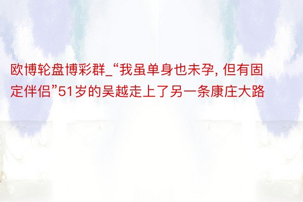 欧博轮盘博彩群_“我虽单身也未孕， 但有固定伴侣”51岁的吴越走上了另一条康庄大路
