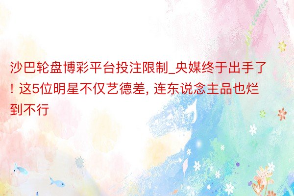 沙巴轮盘博彩平台投注限制_央媒终于出手了! 这5位明星不仅艺德差， 连东说念主品也烂到不行