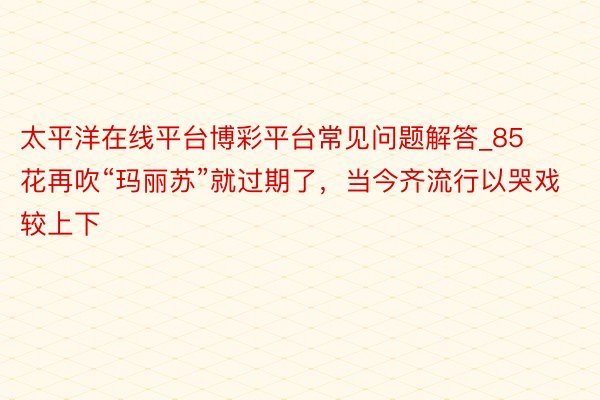太平洋在线平台博彩平台常见问题解答_85花再吹“玛丽苏”就过期了，当今齐流行以哭戏较上下