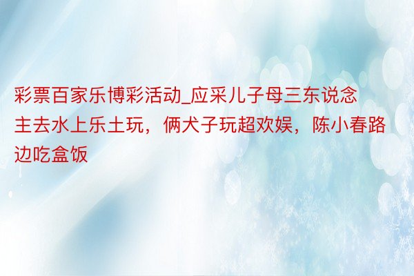 彩票百家乐博彩活动_应采儿子母三东说念主去水上乐土玩，俩犬子玩超欢娱，陈小春路边吃盒饭