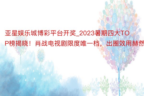 亚星娱乐城博彩平台开奖_2023暑期四大TOP榜揭晓！肖战电视剧限度唯一档，出圈效用赫然