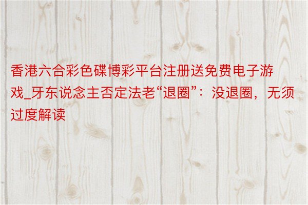 香港六合彩色碟博彩平台注册送免费电子游戏_牙东说念主否定法老“退圈”：没退圈，无须过度解读