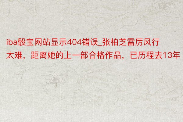 iba骰宝网站显示404错误_张柏芝雷厉风行太难，距离她的上一部合格作品，已历程去13年