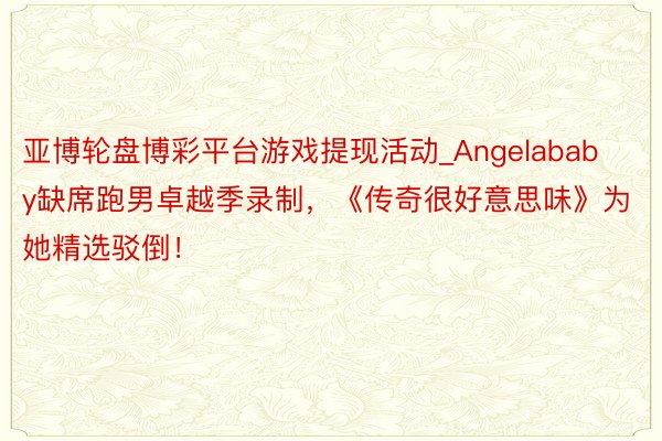 亚博轮盘博彩平台游戏提现活动_Angelababy缺席跑男卓越季录制，《传奇很好意思味》为她精选驳倒！