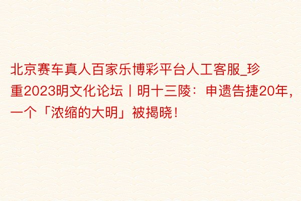 北京赛车真人百家乐博彩平台人工客服_珍重2023明文化论坛丨明十三陵：申遗告捷20年，一个「浓缩的大明」被揭晓！