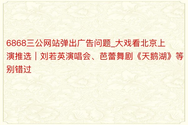 6868三公网站弹出广告问题_大戏看北京上演推选｜刘若英演唱会、芭蕾舞剧《天鹅湖》等别错过