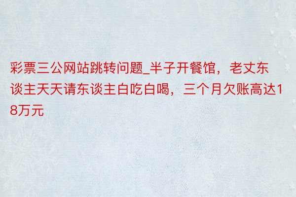 彩票三公网站跳转问题_半子开餐馆，老丈东谈主天天请东谈主白吃白喝，三个月欠账高达18万元