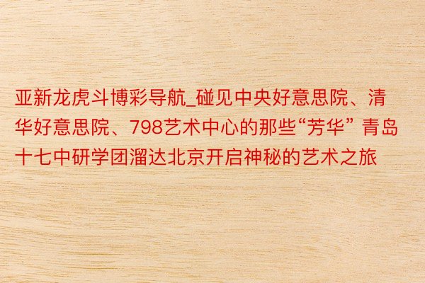 亚新龙虎斗博彩导航_碰见中央好意思院、清华好意思院、798艺术中心的那些“芳华” 青岛十七中研学团溜达北京开启神秘的艺术之旅