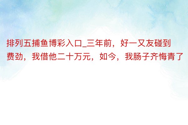 排列五捕鱼博彩入口_三年前，好一又友碰到费劲，我借他二十万元，如今，我肠子齐悔青了