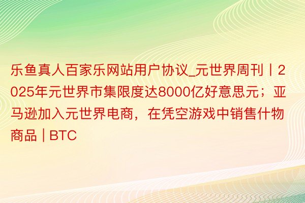 乐鱼真人百家乐网站用户协议_元世界周刊丨2025年元世界市集限度达8000亿好意思元；亚马逊加入元世界电商，在凭空游戏中销售什物商品 | BTC